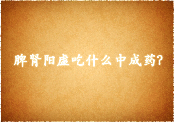 脾肾阳虚吃什么中成药？6种治疗脾肾阳虚的中成