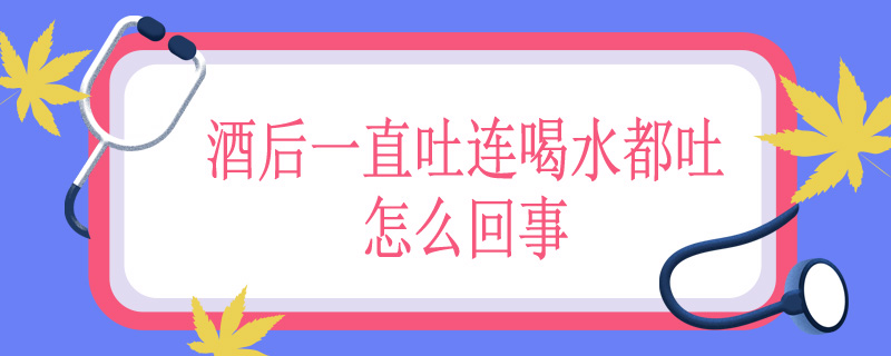 酒后一直吐连喝水都吐怎么回事