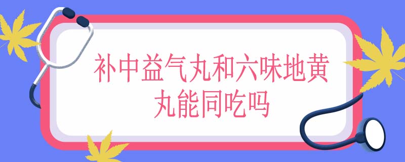 补中益气丸和六味地黄丸能同吃吗