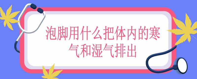 泡脚用什么把体内的寒气和湿气排出