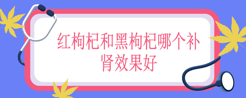 红枸杞和黑枸杞哪个补肾效果好