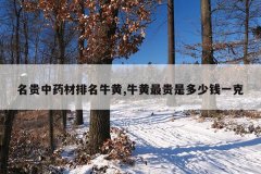 <b>名贵中药材排名牛黄,牛黄最贵是多少钱一克</b>