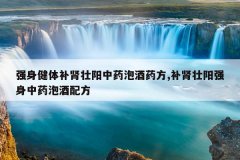 强身健体补肾壮阳中药泡酒药方,补肾壮阳强身中药泡酒配方