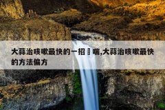 大蒜治咳嗽最快的一招夲喘,大蒜治咳嗽最快的方